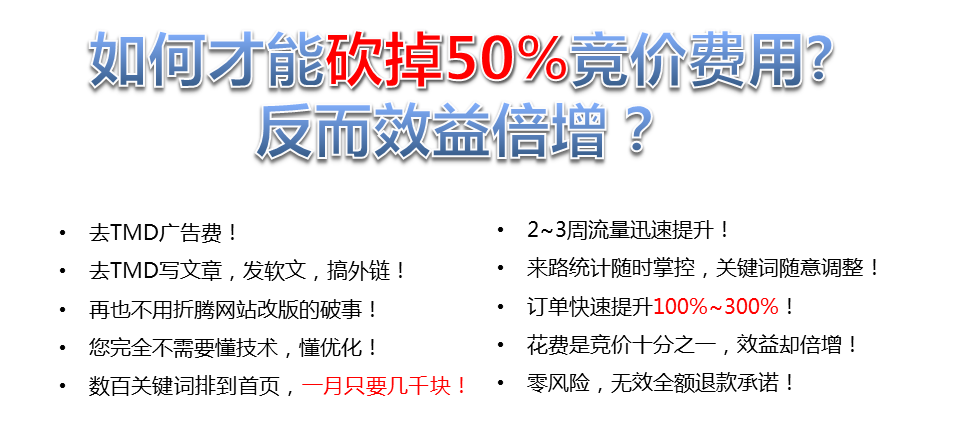 如何才能砍掉50%竟價費用?反而效益增?去TMD廣告費!2~3周流量迅速提升!去TMD寫文章,發(fā)軟文,搞外鏈!來路統(tǒng)計隨時掌控,關(guān)鍵詞隨意調(diào)整!再也不用折騰網(wǎng)站改版的破事!訂單快速提升100%~300%，您完全不需要懂技術(shù),懂優(yōu)化，花費是競價十分之一,效益卻倍增，數(shù)百關(guān)鍵詞排到首頁,一月只要幾千塊!·零風險,無效全額退款承諾!